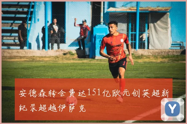 安德森转会费达151亿欧元创英超新纪录超越伊萨克