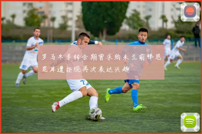 罗马冬季转会期曾求购米兰前锋恩昆库遭拒现再次表达兴趣