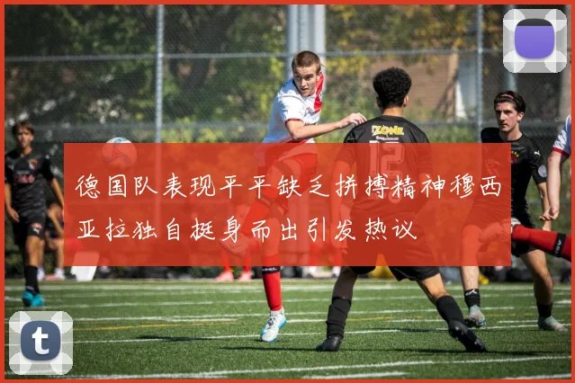 德国队表现平平缺乏拼搏精神穆西亚拉独自挺身而出引发热议
