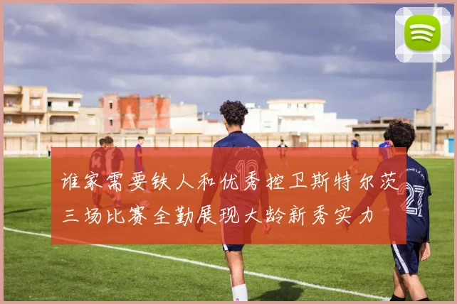 谁家需要铁人和优秀控卫斯特尔茨三场比赛全勤展现大龄新秀实力