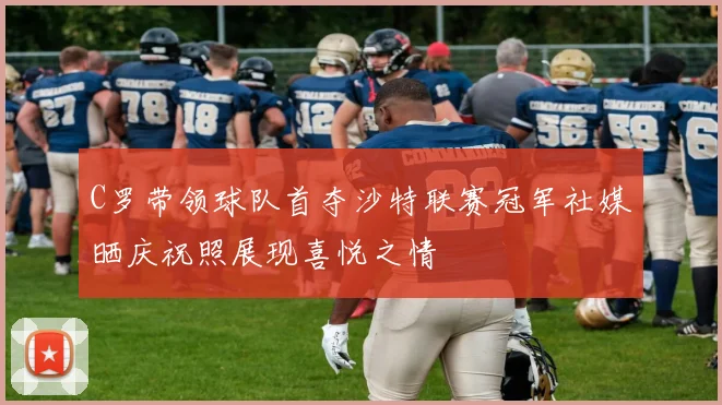 C罗带领球队首夺沙特联赛冠军社媒晒庆祝照展现喜悦之情