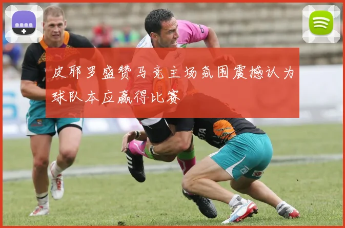 皮耶罗盛赞马竞主场氛围震撼认为球队本应赢得比赛