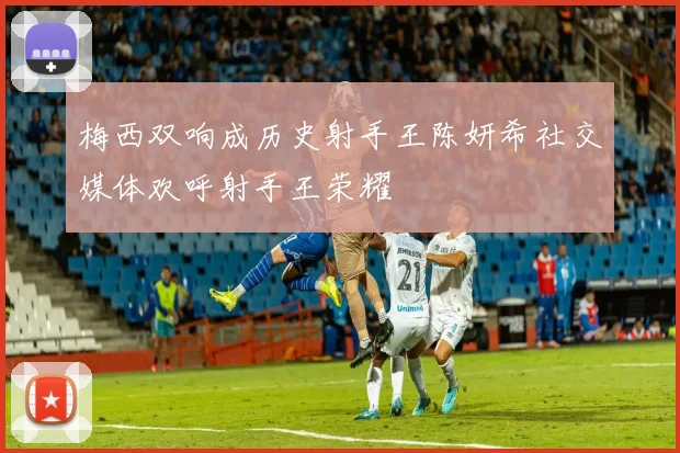 梅西双响成历史射手王陈妍希社交媒体欢呼射手王荣耀