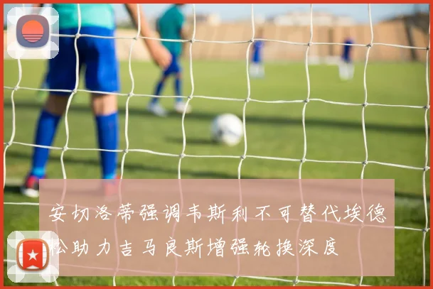 安切洛蒂强调韦斯利不可替代埃德松助力吉马良斯增强轮换深度