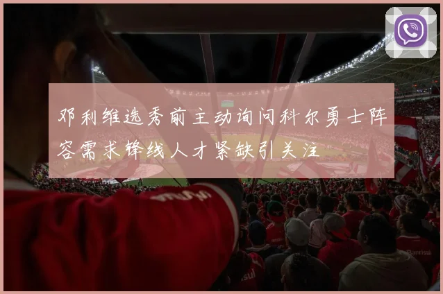 邓利维选秀前主动询问科尔勇士阵容需求锋线人才紧缺引关注