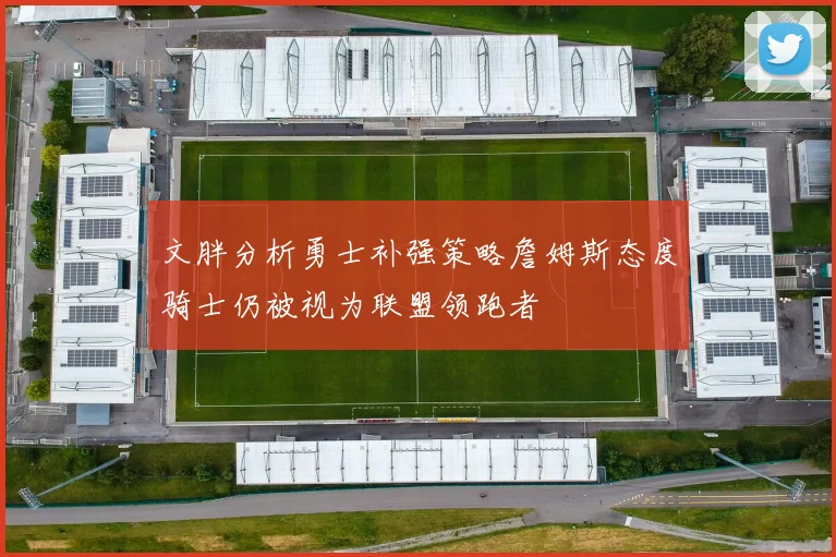文胖分析勇士补强策略詹姆斯态度骑士仍被视为联盟领跑者