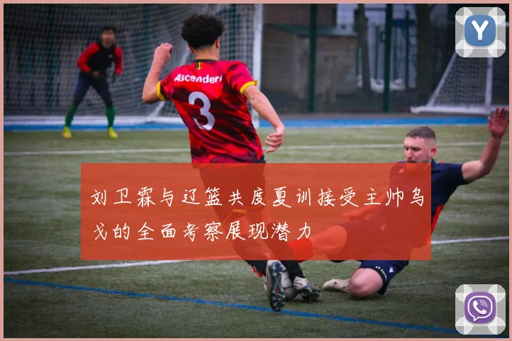 刘卫霖与辽篮共度夏训接受主帅乌戈的全面考察展现潜力