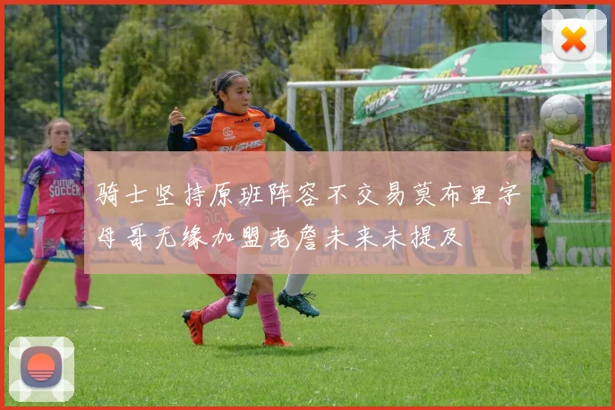 骑士坚持原班阵容不交易莫布里字母哥无缘加盟老詹未来未提及