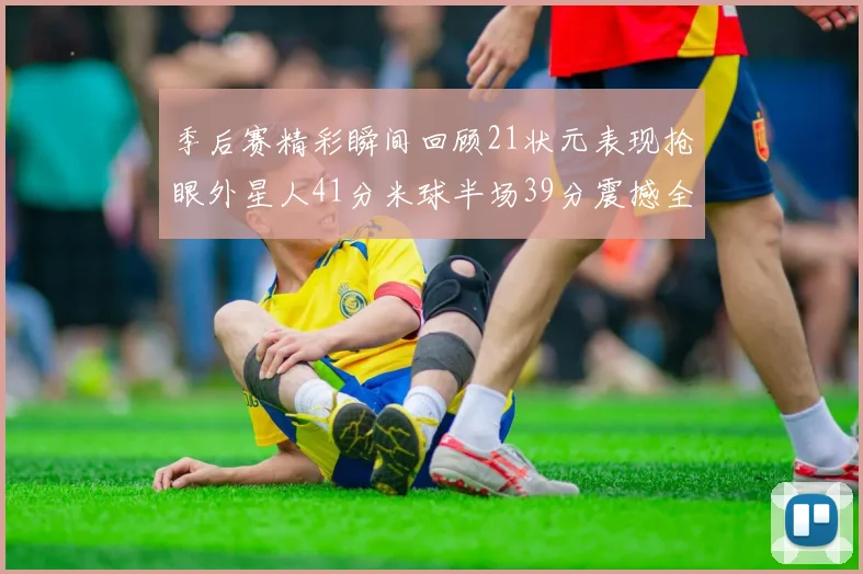 季后赛精彩瞬间回顾21状元表现抢眼外星人41分米球半场39分震撼全场