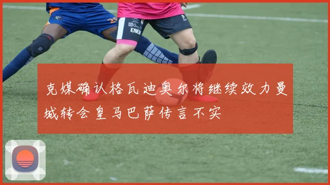 克媒确认格瓦迪奥尔将继续效力曼城转会皇马巴萨传言不实