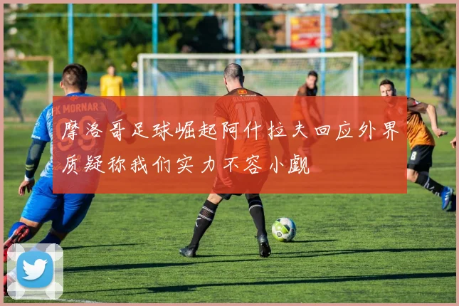 摩洛哥足球崛起阿什拉夫回应外界质疑称我们实力不容小觑