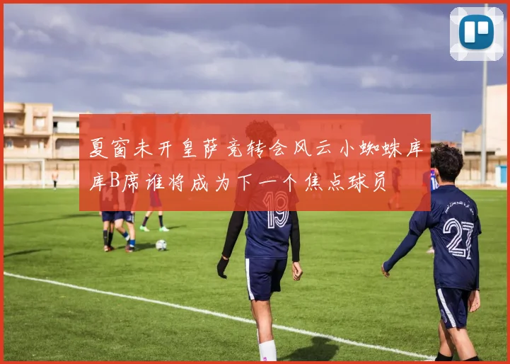 夏窗未开皇萨竞转会风云小蜘蛛库库B席谁将成为下一个焦点球员