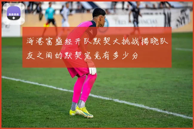 海港富盛经开队默契大挑战揭晓队友之间的默契究竟有多少分