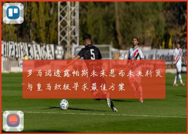 罗马诺透露帕斯未来悬而未决科莫与皇马积极寻求最佳方案