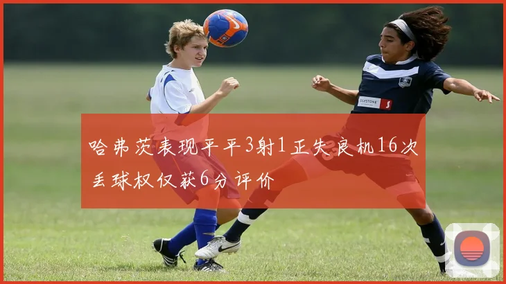哈弗茨表现平平3射1正失良机16次丢球权仅获6分评价