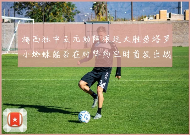 梅西独中五元助阿根廷大胜劳塔罗小蜘蛛能否在对阵约旦时首发出战
