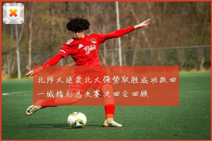 北师大逆袭北大强势取胜成功扳回一城精彩总决赛次回合回顾