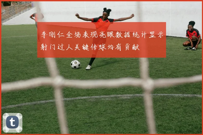李刚仁全场表现亮眼数据统计显示射门过人关键传球均有贡献