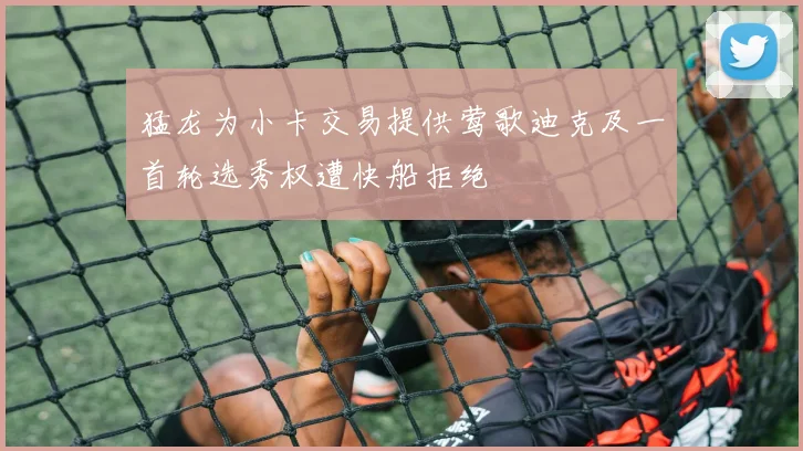 猛龙为小卡交易提供莺歌迪克及一首轮选秀权遭快船拒绝
