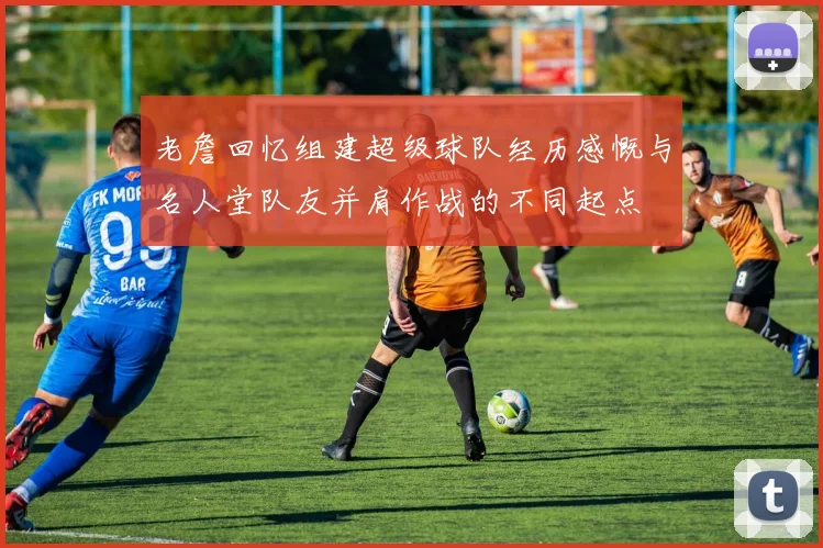 老詹回忆组建超级球队经历感慨与名人堂队友并肩作战的不同起点