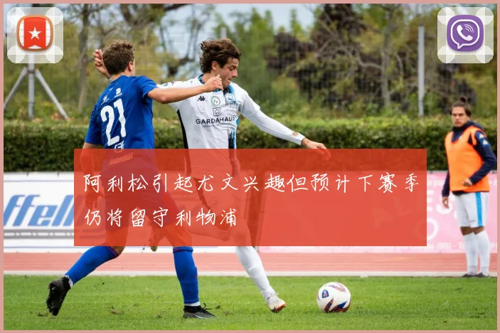 阿利松引起尤文兴趣但预计下赛季仍将留守利物浦