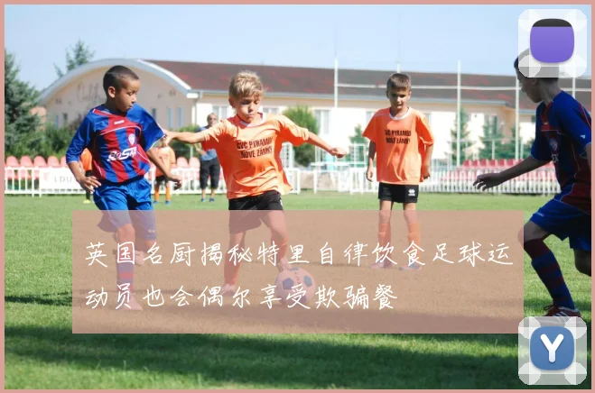 英国名厨揭秘特里自律饮食足球运动员也会偶尔享受欺骗餐
