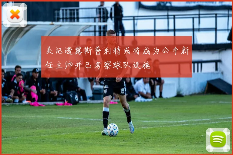美记透露斯普利特或将成为公牛新任主帅并已考察球队设施