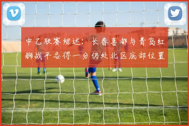 中乙联赛综述：长春喜都与青岛红狮战平各得一分仍处北区底部位置