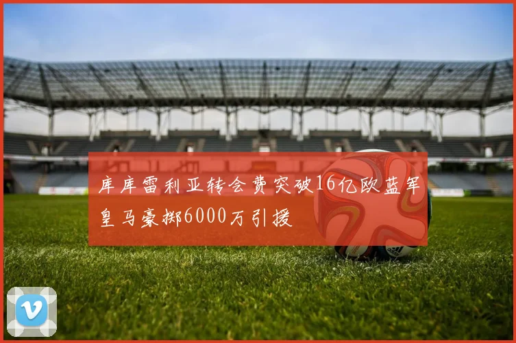库库雷利亚转会费突破16亿欧蓝军皇马豪掷6000万引援