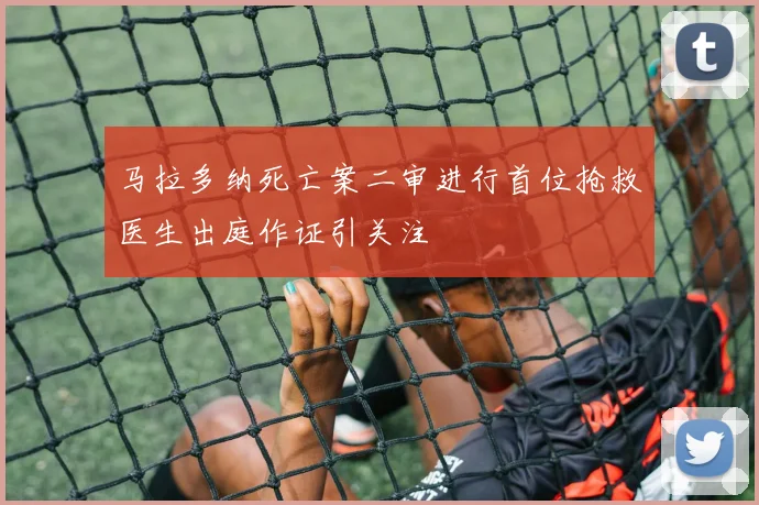 马拉多纳死亡案二审进行首位抢救医生出庭作证引关注