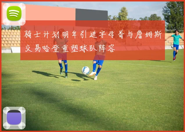 骑士计划明年引进字母哥与詹姆斯交易哈登重塑球队阵容