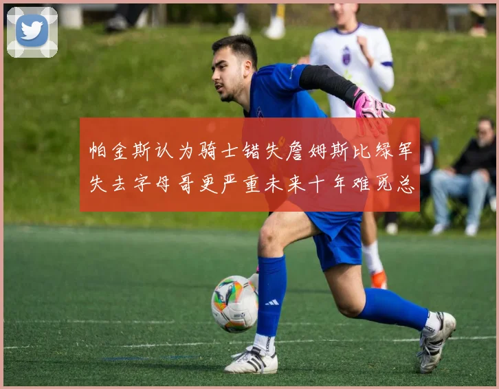 帕金斯认为骑士错失詹姆斯比绿军失去字母哥更严重未来十年难觅总冠军