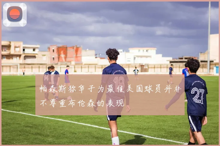 帕森斯称华子为最佳美国球员并非不尊重布伦森的表现